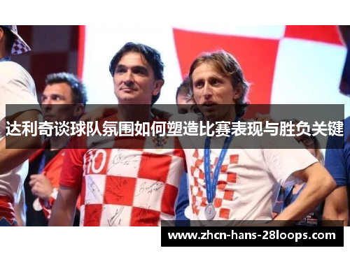 达利奇谈球队氛围如何塑造比赛表现与胜负关键