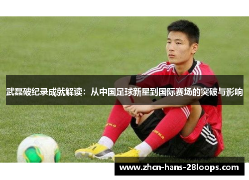 武磊破纪录成就解读：从中国足球新星到国际赛场的突破与影响