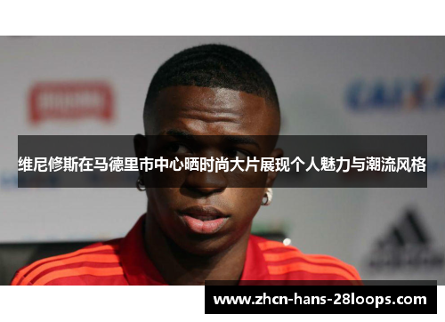 维尼修斯在马德里市中心晒时尚大片展现个人魅力与潮流风格