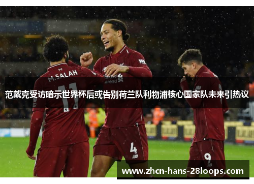 范戴克受访暗示世界杯后或告别荷兰队利物浦核心国家队未来引热议