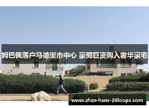 姆巴佩落户马德里市中心 豪掷巨资购入奢华豪宅